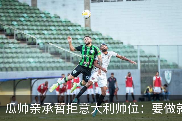 瓜帅亲承暂拒意大利帅位：要做就100%投入，现在还不是时候