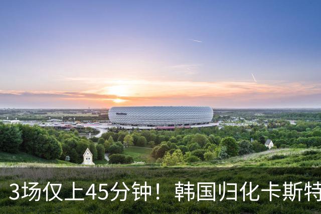 3场仅上45分钟！韩国归化卡斯特罗普:世界杯上不了场还很难见家人